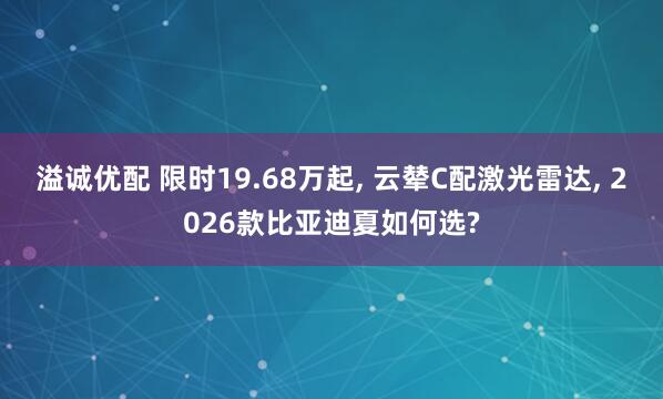 溢诚优配 限时19.68万起, 云辇C配激光雷达, 2026款比亚迪夏如何选?