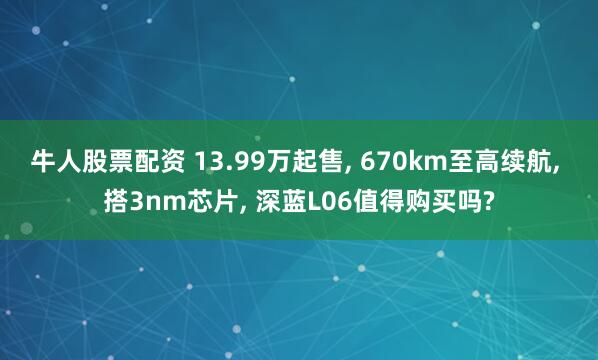 牛人股票配资 13.99万起售, 670km至高续航, 搭3nm芯片, 深蓝L06值得购买吗?