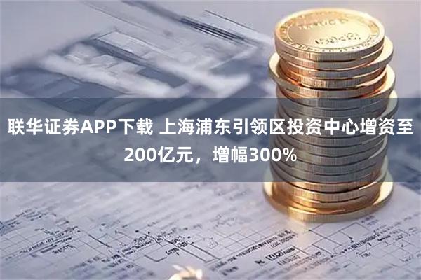 联华证券APP下载 上海浦东引领区投资中心增资至200亿元，增幅300%