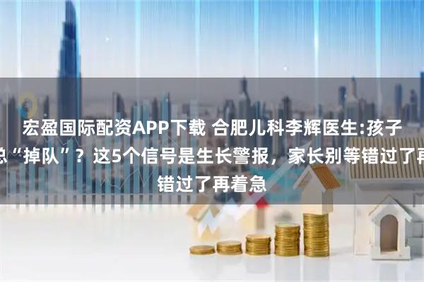 宏盈国际配资APP下载 合肥儿科李辉医生:孩子身高总“掉队”？这5个信号是生长警报，家长别等错过了再着急