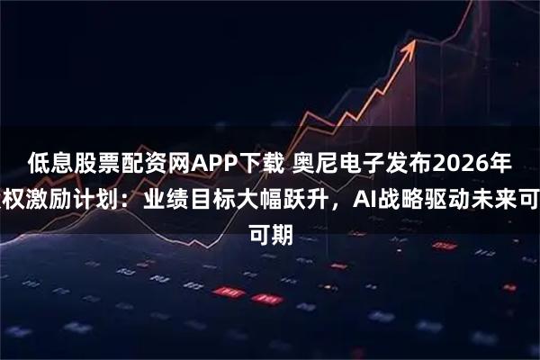 低息股票配资网APP下载 奥尼电子发布2026年股权激励计划：业绩目标大幅跃升，AI战略驱动未来可期