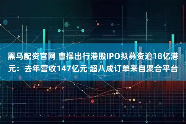 黑马配资官网 曹操出行港股IPO拟募资逾18亿港元：去年营收147亿元 超八成订单来自聚合平台