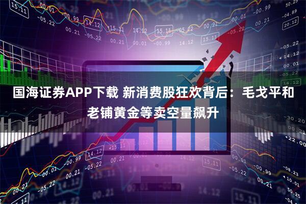 国海证券APP下载 新消费股狂欢背后：毛戈平和老铺黄金等卖空量飙升