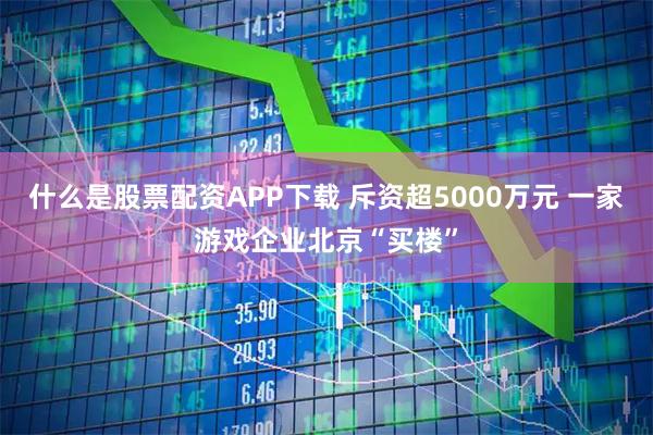 什么是股票配资APP下载 斥资超5000万元 一家游戏企业北京“买楼”