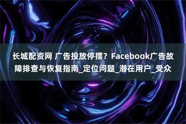 长城配资网 广告投放停摆？Facebook广告故障排查与恢复指南_定位问题_潜在用户_受众