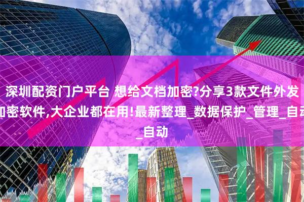 深圳配资门户平台 想给文档加密?分享3款文件外发加密软件,大企业都在用!最新整理_数据保护_管理_自动