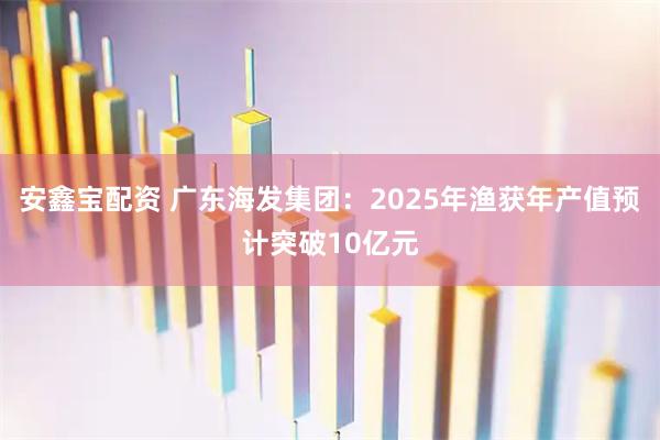 安鑫宝配资 广东海发集团：2025年渔获年产值预计突破10亿元
