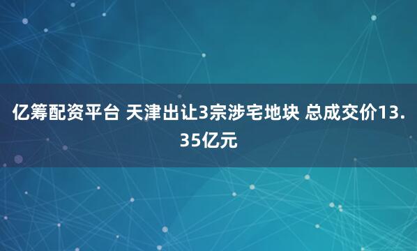 亿筹配资平台 天津出让3宗涉宅地块 总成交价13.35亿元