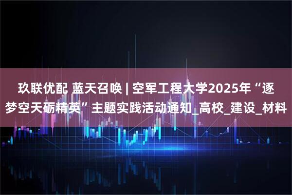玖联优配 蓝天召唤 | 空军工程大学2025年“逐梦空天砺精英”主题实践活动通知_高校_建设_材料