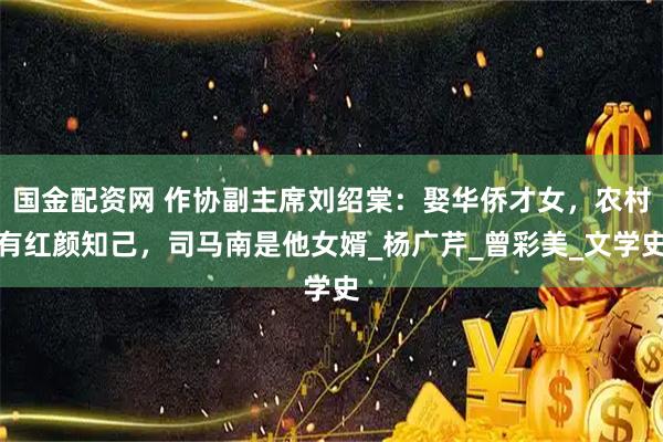 国金配资网 作协副主席刘绍棠：娶华侨才女，农村有红颜知己，司马南是他女婿_杨广芹_曾彩美_文学史