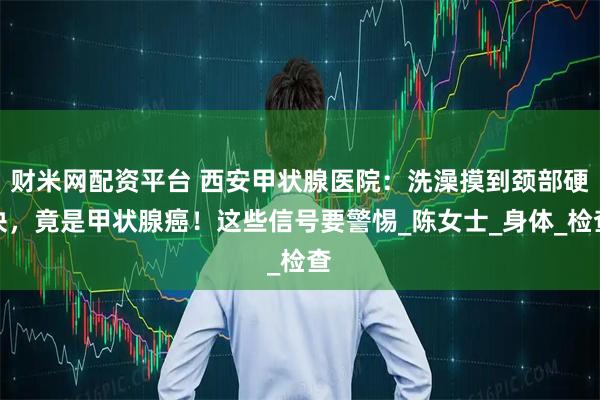 财米网配资平台 西安甲状腺医院：洗澡摸到颈部硬块，竟是甲状腺癌！这些信号要警惕_陈女士_身体_检查
