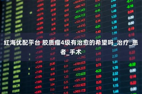 红海优配平台 胶质瘤4级有治愈的希望吗_治疗_患者_手术