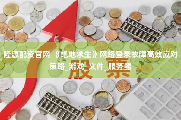 隆源配资官网 《绝地求生》网络登录故障高效应对策略_游戏_文件_服务器