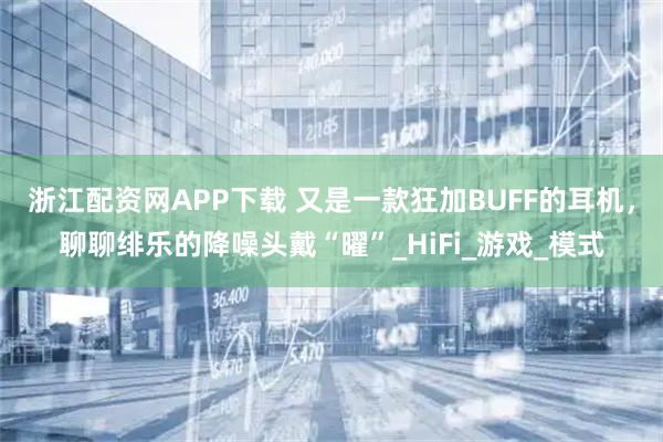 浙江配资网APP下载 又是一款狂加BUFF的耳机，聊聊绯乐的降噪头戴“曜”_HiFi_游戏_模式