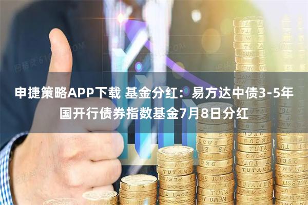 申捷策略APP下载 基金分红：易方达中债3-5年国开行债券指数基金7月8日分红