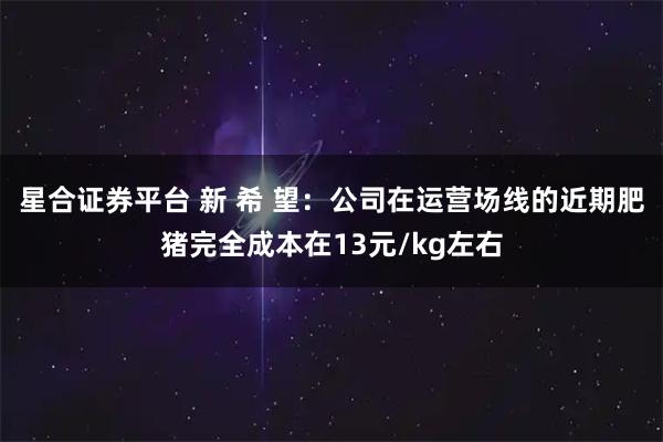星合证券平台 新 希 望：公司在运营场线的近期肥猪完全成本在13元/kg左右