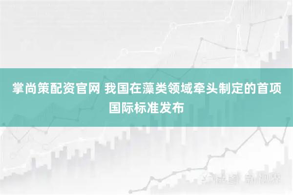 掌尚策配资官网 我国在藻类领域牵头制定的首项国际标准发布