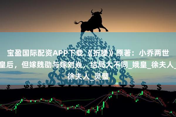 宝盈国际配资APP下载 《折腰》原著：小乔两世皆为皇后，但嫁魏劭与嫁刘焱，结局大不同_娥皇_徐夫人_灵璧