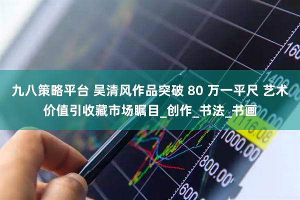 九八策略平台 吴清风作品突破 80 万一平尺 艺术价值引收藏市场瞩目_创作_书法_书画