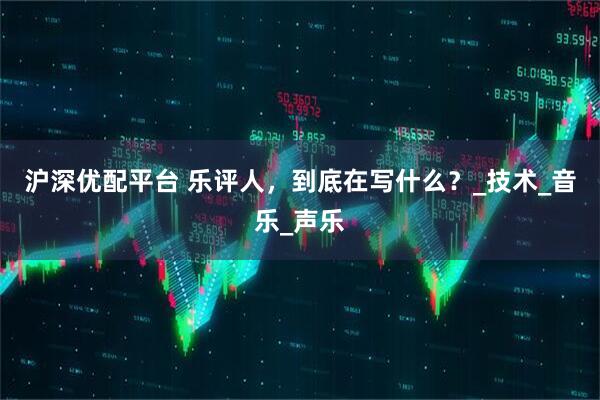 沪深优配平台 乐评人，到底在写什么？_技术_音乐_声乐