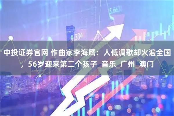 中投证券官网 作曲家李海鹰：人低调歌却火遍全国，56岁迎来第二个孩子_音乐_广州_澳门
