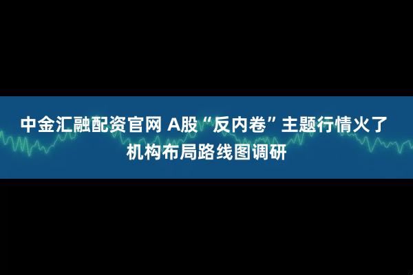 中金汇融配资官网 A股“反内卷”主题行情火了 机构布局路线图调研