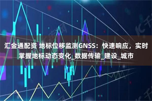 汇金通配资 地标位移监测GNSS：快速响应，实时掌握地标动态变化_数据传输_建设_城市