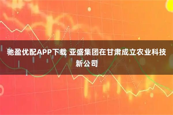 驰盈优配APP下载 亚盛集团在甘肃成立农业科技新公司