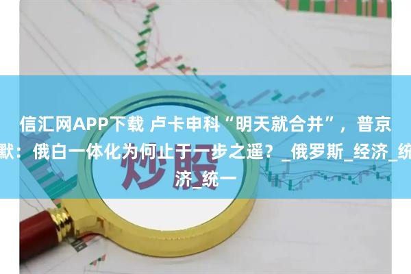 信汇网APP下载 卢卡申科“明天就合并”，普京沉默：俄白一体化为何止于一步之遥？_俄罗斯_经济_统一