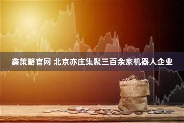 鑫策略官网 北京亦庄集聚三百余家机器人企业