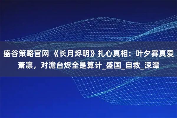 盛谷策略官网 《长月烬明》扎心真相：叶夕雾真爱萧凛，对澹台烬全是算计_盛国_自救_深潭
