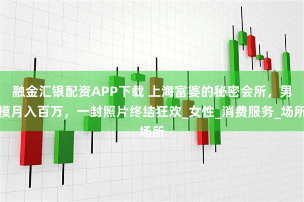 融金汇银配资APP下载 上海富婆的秘密会所，男模月入百万，一封照片终结狂欢_女性_消费服务_场所