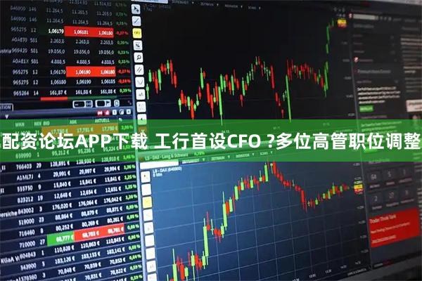 配资论坛APP下载 工行首设CFO ?多位高管职位调整