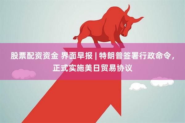 股票配资资金 界面早报 | 特朗普签署行政命令，正式实施美日贸易协议