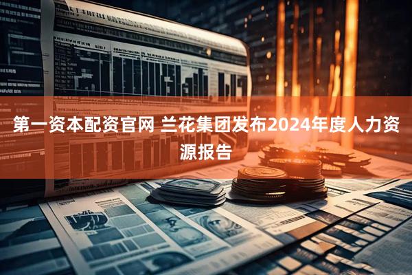 第一资本配资官网 兰花集团发布2024年度人力资源报告