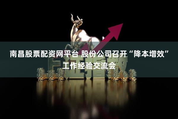 南昌股票配资网平台 股份公司召开“降本增效”工作经验交流会