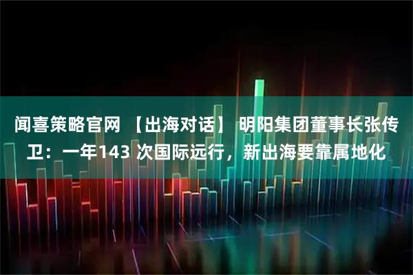 闻喜策略官网 【出海对话】 明阳集团董事长张传卫:一年143 次国际远行,新出海要靠属地化