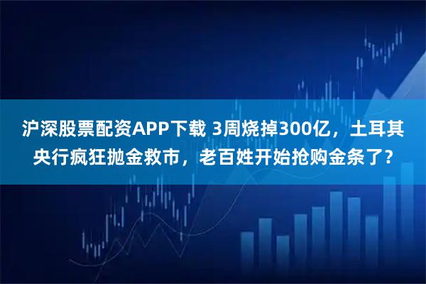 沪深股票配资APP下载 3周烧掉300亿,土耳其央行疯狂抛金救市,老百姓开始抢购金条了?