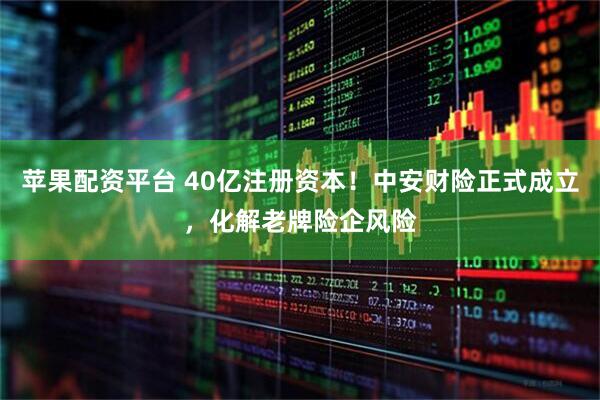 苹果配资平台 40亿注册资本!中安财险正式成立,化解老牌险企风险