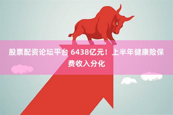 股票配资论坛平台 6438亿元！上半年健康险保费收入分化